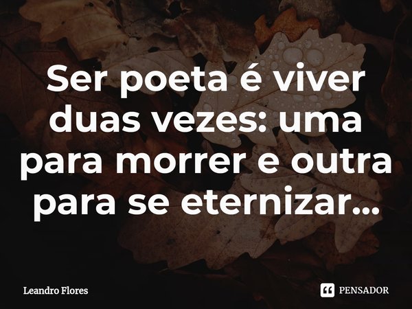 ⁠Ser poeta é viver duas vezes: uma para morrer e outra para se eternizar...... Frase de Leandro Flores.