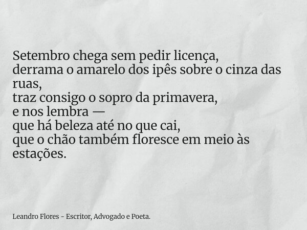 Setembro chega sem pedir licença, derrama o amarelo dos ipês sobre o cinza das ruas, traz consigo o sopro da primavera, e nos lembra — que há beleza até no que ... Frase de Leandro Flores - Escritor, Advogado e Poeta..