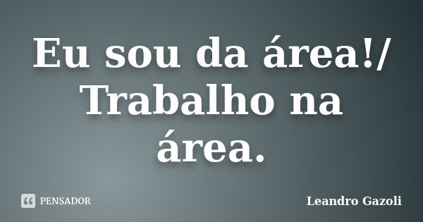 Eu sou da área!/ Trabalho na área.... Frase de Leandro Gazoli.