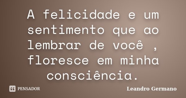 A felicidade e um sentimento que ao lembrar de você , floresce em minha consciência.... Frase de Leandro Germano.