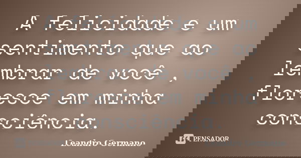 A felicidade e um sentimento que ao lembrar de você , floresce em minha consciência.... Frase de Leandro Germano.
