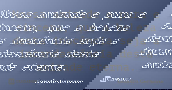 Nossa amizade e pura e sincera, que a beleza desta inocência seja a incandescência desta amizade eterna.... Frase de Leandro Germano.
