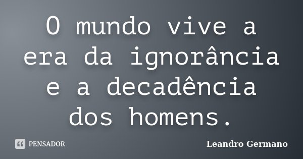 O mundo vive a era da ignorância e a decadência dos homens.... Frase de Leandro Germano.
