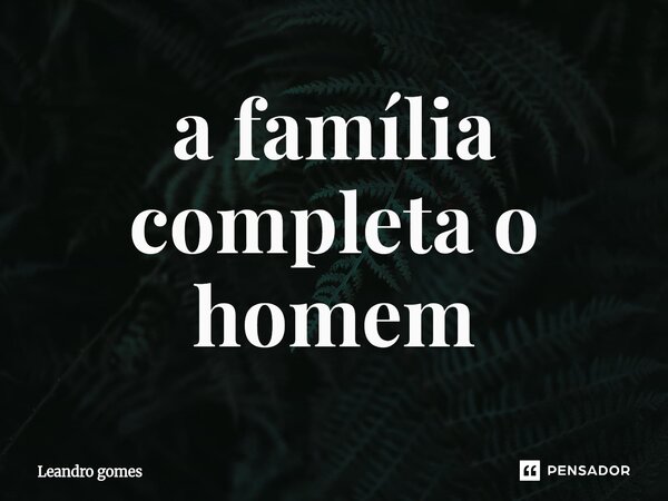 ⁠a família completa o homem... Frase de Leandro Gomes.