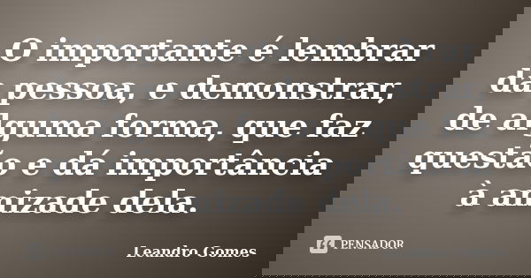 O importante é lembrar da pessoa, e demonstrar, de alguma forma, que faz questão e dá importância à amizade dela.... Frase de Leandro Gomes.