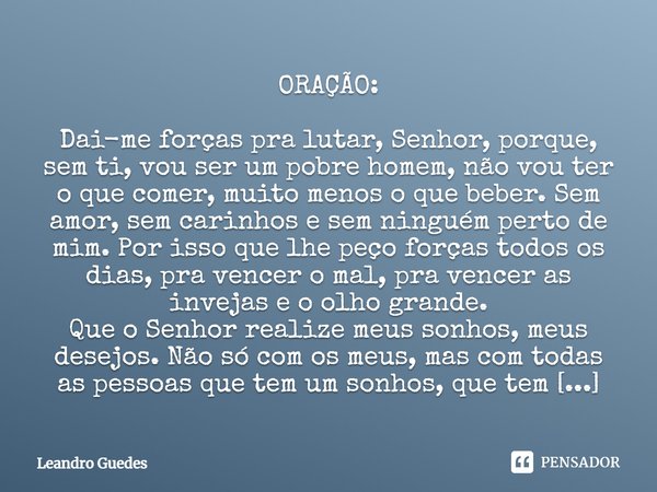 ORAÇÃO: Dai-me forças pra lutar senhor, porquê sem ti, vou ser um pobre homem, não vou ter oque comer muito menos oque beber. Sem amor sem carinhos e sem ningué... Frase de Leandro Guedes.
