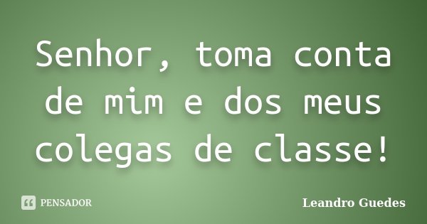 Senhor, toma conta de mim e dos meus colegas de classe!... Frase de Leandro Guedes.