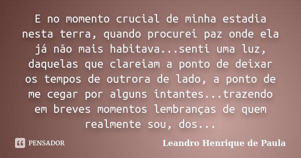 E no momento crucial de minha estadia nesta terra, quando procurei paz onde ela já não mais habitava...senti uma luz, daquelas que clareiam a ponto de deixar os... Frase de Leandro Henrique de Paula.