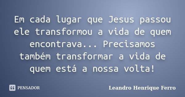 Em cada lugar que Jesus passou ele transformou a vida de quem encontrava... Precisamos também transformar a vida de quem está a nossa volta!... Frase de Leandro Henrique Ferro.