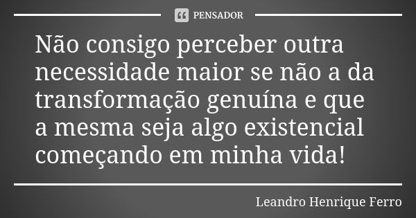 Não consigo perceber outra necessidade maior se não a da transformação genuína e que a mesma seja algo existencial começando em minha vida!... Frase de Leandro Henrique Ferro.