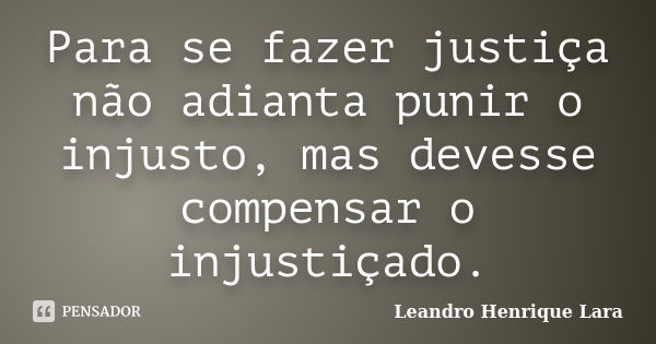 Para se fazer justiça não adianta punir o injusto, mas devesse compensar o injustiçado.... Frase de Leandro Henrique Lara.