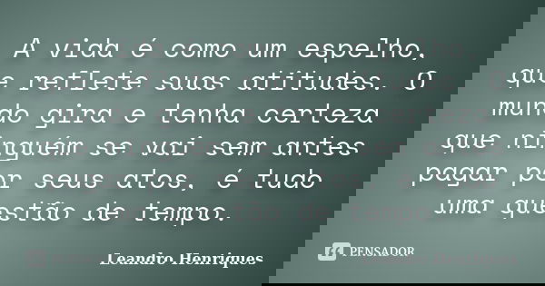 A vida é como um espelho, que reflete suas atitudes. O mundo gira e tenha certeza que ninguém se vai sem antes pagar por seus atos, é tudo uma questão de tempo.... Frase de Leandro Henriques.