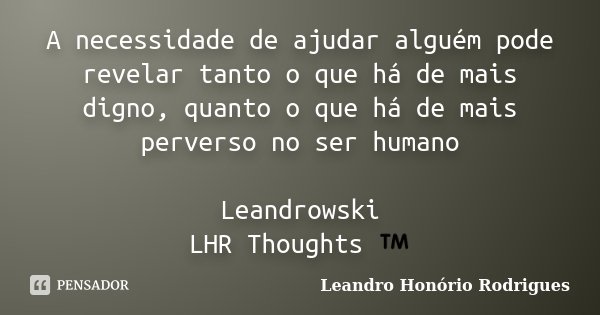 A necessidade de ajudar alguém pode revelar tanto o que há de mais digno, quanto o que há de mais perverso no ser humano Leandrowski LHR Thoughts ™... Frase de Leandro Honório Rodrigues.