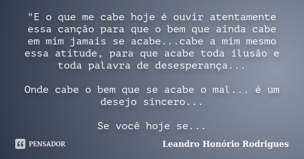 "E o que me cabe hoje é ouvir atentamente essa canção para que o bem que ainda cabe em mim jamais se acabe...cabe a mim mesmo essa atitude, para que acabe ... Frase de Leandro Honório Rodrigues.