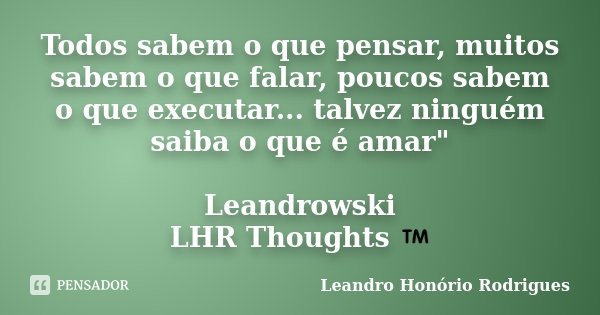 Todos sabem o que pensar, muitos sabem o que falar, poucos sabem o que executar... talvez ninguém saiba o que é amar" Leandrowski LHR Thoughts ™... Frase de Leandro Honório Rodrigues.