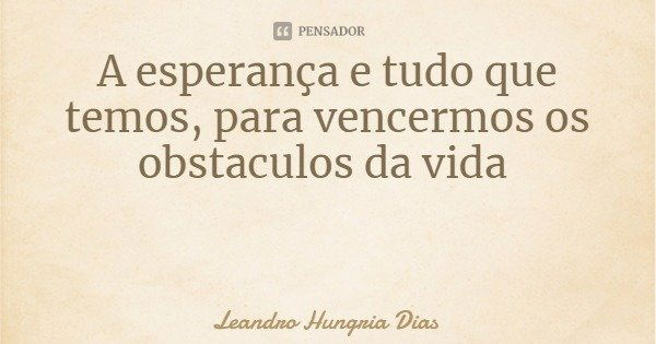A esperança e tudo que temos, para vencermos os obstáculos da vida... Frase de Leandro Hungria Dias.