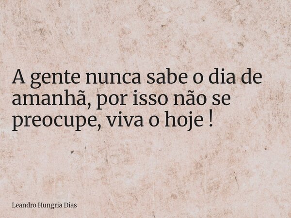 A gente nunca sabe o dia de amanhã, por isso não se preocupe, viva o hoje !... Frase de Leandro Hungria Dias.