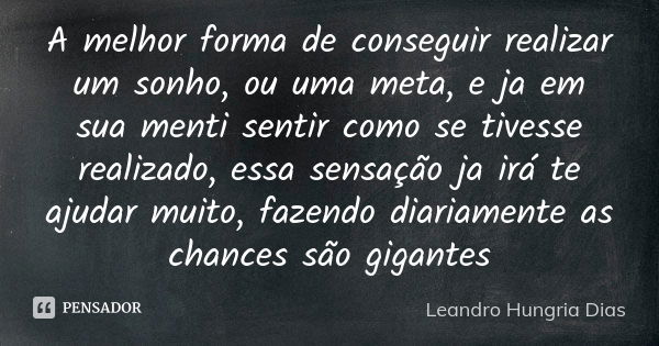 A melhor forma de conseguir realizar um sonho, ou uma meta, e ja em sua menti sentir como se tivesse realizado, essa sensação ja irá te ajudar muito, fazendo di... Frase de leandro hungria dias.