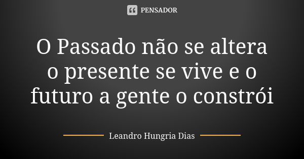 O Passado não se altera o presente se vive e o futuro a gente o constrói... Frase de leandro hungria dias.