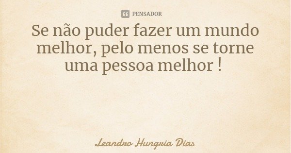 Se não puder fazer um mundo melhor, pelo menos se torne uma pessoa melhor !... Frase de Leandro Hungria Dias.