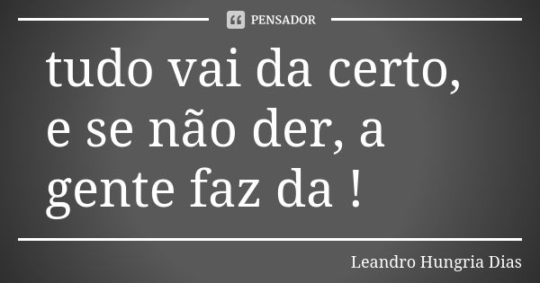 tudo vai da certo, e se não der, a gente faz da !... Frase de leandro hungria dias.