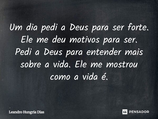 Um dia pedi a Deus para ser forte. Ele me deu motivos para ser. Pedi a Deus para entender mais sobre a vida. Ele me mostrou como a vida é.... Frase de Leandro Hungria Dias.