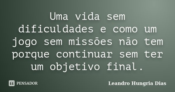 Uma vida sem dificuldades e como um jogo sem missões não tem porque continuar sem ter um objetivo final.... Frase de Leandro Hungria Dias.