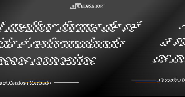 A melhor forma de vê a vida é reformulando os nossos conceitos.... Frase de Leandro Isnard Cardoso Machado.