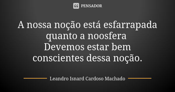 A nossa noção está esfarrapada quanto a noosfera Devemos estar bem conscientes dessa noção.... Frase de Leandro Isnard Cardoso Machado.