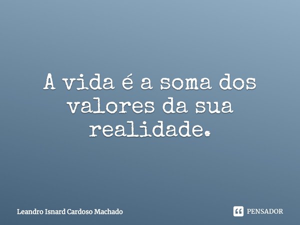 ⁠A vida é a soma dos valores da sua realidade.... Frase de Leandro Isnard Cardoso Machado.