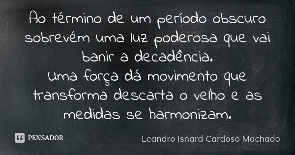 Ao término de um período obscuro sobrevém uma luz poderosa que vai banir a decadência. Uma força dá movimento que transforma descarta o velho e as medidas se ha... Frase de Leandro Isnard Cardoso Machado.