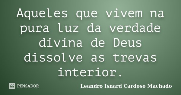 Aqueles que vivem na pura luz da verdade divina de Deus dissolve as trevas interior.... Frase de Leandro Isnard Cardoso Machado.
