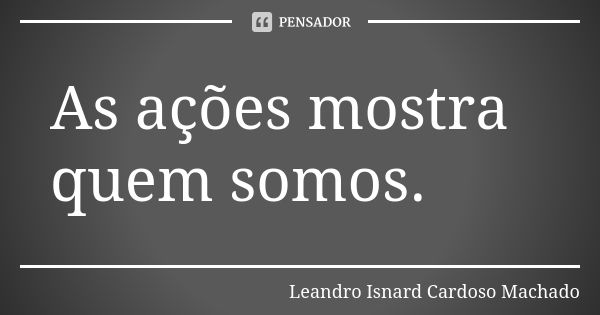 As ações mostra quem somos.... Frase de Leandro Isnard Cardoso Machado.