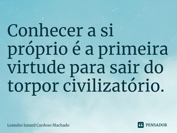 ⁠Conhecer a si próprio é a primeira virtude para sair do torpor civilizatório.... Frase de Leandro Isnard Cardoso Machado.
