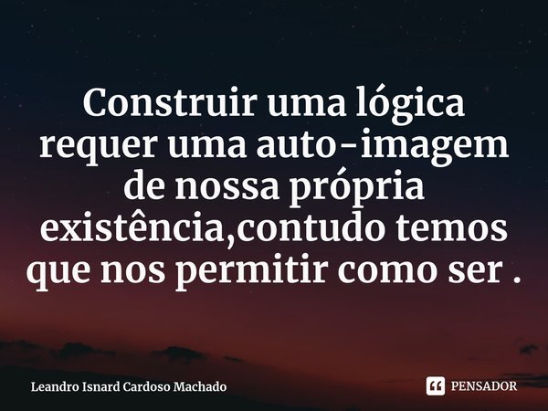 ⁠Construir uma lógica requer uma auto-imagem de nossa própria existência,contudo temos que nos permitir como ser .... Frase de Leandro Isnard Cardoso Machado.