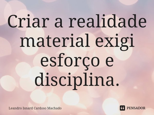 ⁠Criar a realidade material exigi esforço e disciplina.... Frase de Leandro Isnard Cardoso Machado.