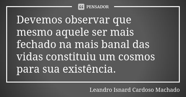 Devemos observar que mesmo aquele ser mais fechado na mais banal das vidas constituiu um cosmos para sua existência.... Frase de Leandro Isnard Cardoso Machado.