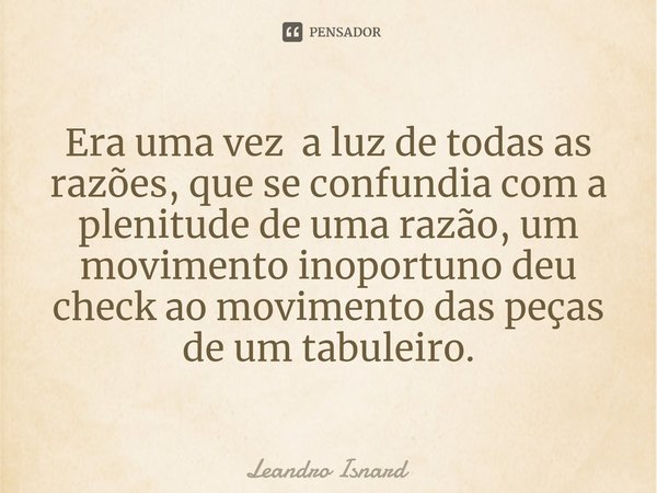 ⁠Era uma vez a luz de todas as razões, que se confundia com a plenitude de uma razão, um movimento inoportuno deu check ao movimento das peças de um tabuleiro.... Frase de Leandro Isnard.