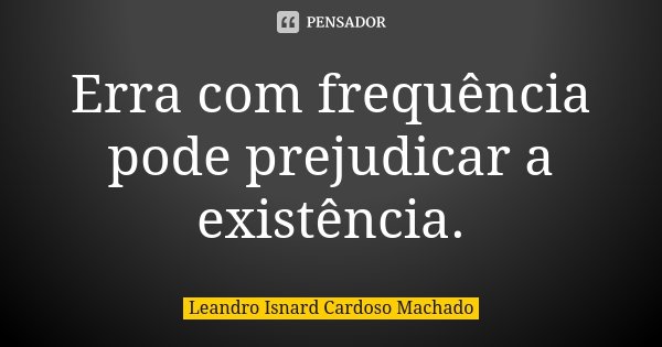 Erra com frequência pode prejudicar a existência.... Frase de Leandro Isnard Cardoso Machado.