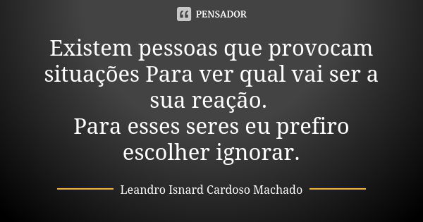 Existem pessoas que provocam situações Para ver qual vai ser a sua reação. Para esses seres eu prefiro escolher ignorar.... Frase de Leandro Isnard Cardoso Machado.