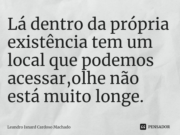 ⁠Lá dentro da própria existência tem um local que podemos acessar,olhe não está muito longe.... Frase de Leandro Isnard Cardoso Machado.