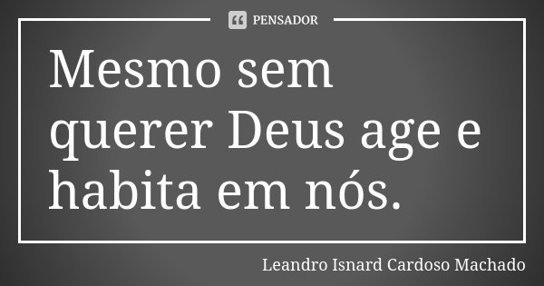Mesmo sem querer Deus age e habita em nós.... Frase de Leandro Isnard Cardoso Machado.