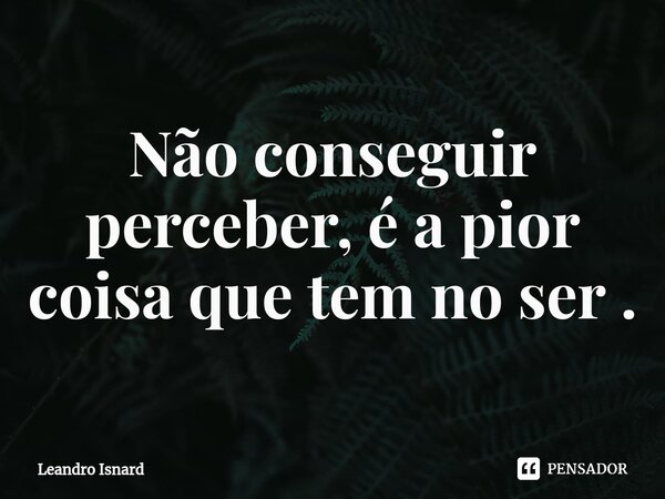 ⁠Não conseguir perceber, é a pior coisa que tem no ser .... Frase de Leandro Isnard.