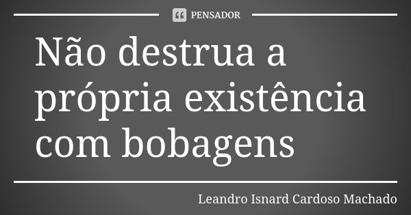 Não destrua a própria existência com bobagens... Frase de Leandro Isnard Cardoso Machado.