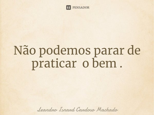 ⁠Não podemos parar de praticar o bem .... Frase de Leandro Isnard Cardoso Machado.