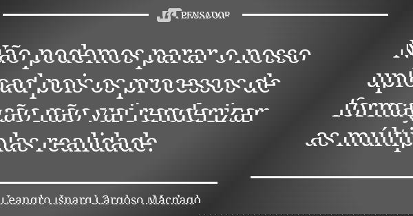 Não podemos parar o nosso upload pois os processos de formação não vai renderizar as múltiplas realidade.... Frase de Leandro Isnard Cardoso Machado.