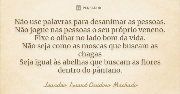 Não use palavras para desanimar as pessoas. Não jogue nas pessoas o seu próprio veneno. Fixe o olhar no lado bom da vida. Não seja como as moscas que buscam as ... Frase de Leandro Isnard Cardoso Machado.