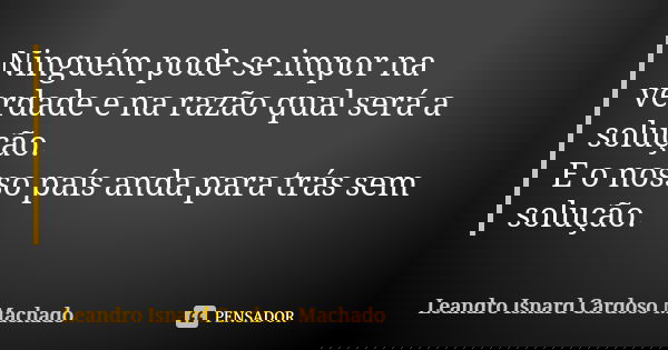 Ninguém pode se impor na verdade e na razão qual será a solução. E o nosso país anda para trás sem solução.... Frase de Leandro Isnard Cardoso Machado.