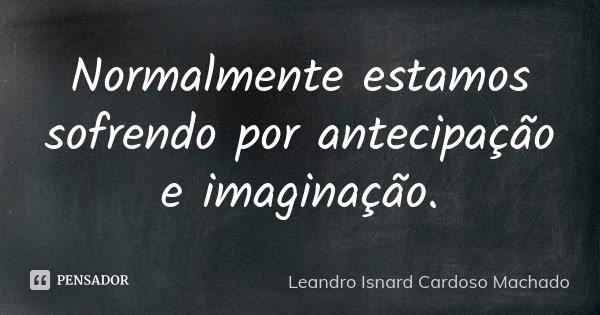 Normalmente estamos sofrendo por antecipação e imaginação.... Frase de Leandro Isnard Cardoso Machado.