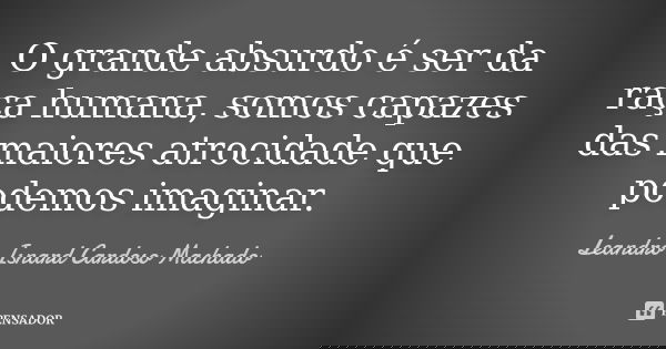 O grande absurdo é ser da raça humana, somos capazes das maiores atrocidade que podemos imaginar.... Frase de Leandro Isnard Cardoso Machado.